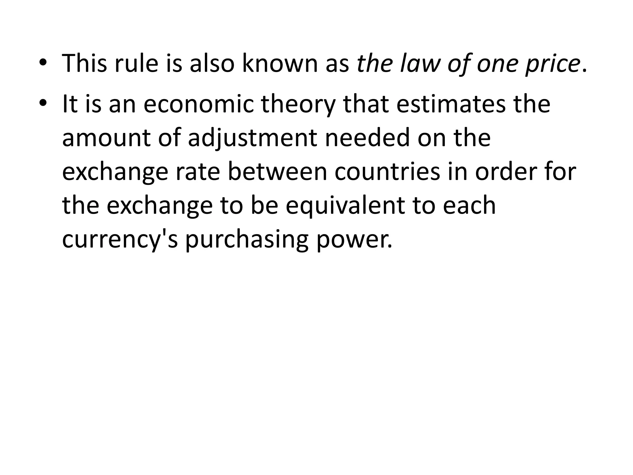 • This rule is also known as the law of one price.
• It is an economic theory that estimates the
  amount of adjustment needed on the
  exchange rate between countries in order for
  the exchange to be equivalent to each
  currency's purchasing power.
 