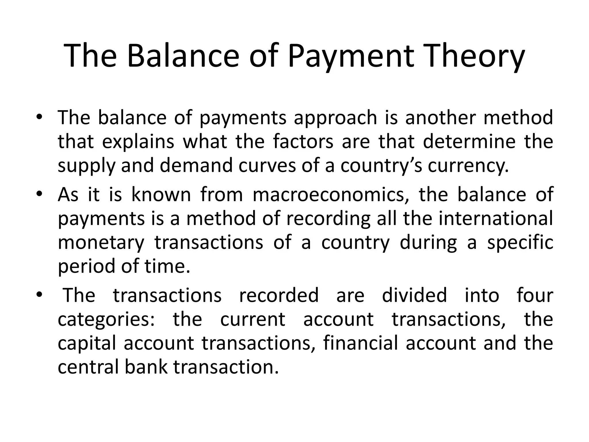 The Balance of Payment Theory
• The balance of payments approach is another method
  that explains what the factors are that determine the
  supply and demand curves of a country’s currency.
• As it is known from macroeconomics, the balance of
  payments is a method of recording all the international
  monetary transactions of a country during a specific
  period of time.
• The transactions recorded are divided into four
  categories: the current account transactions, the
  capital account transactions, financial account and the
  central bank transaction.
 