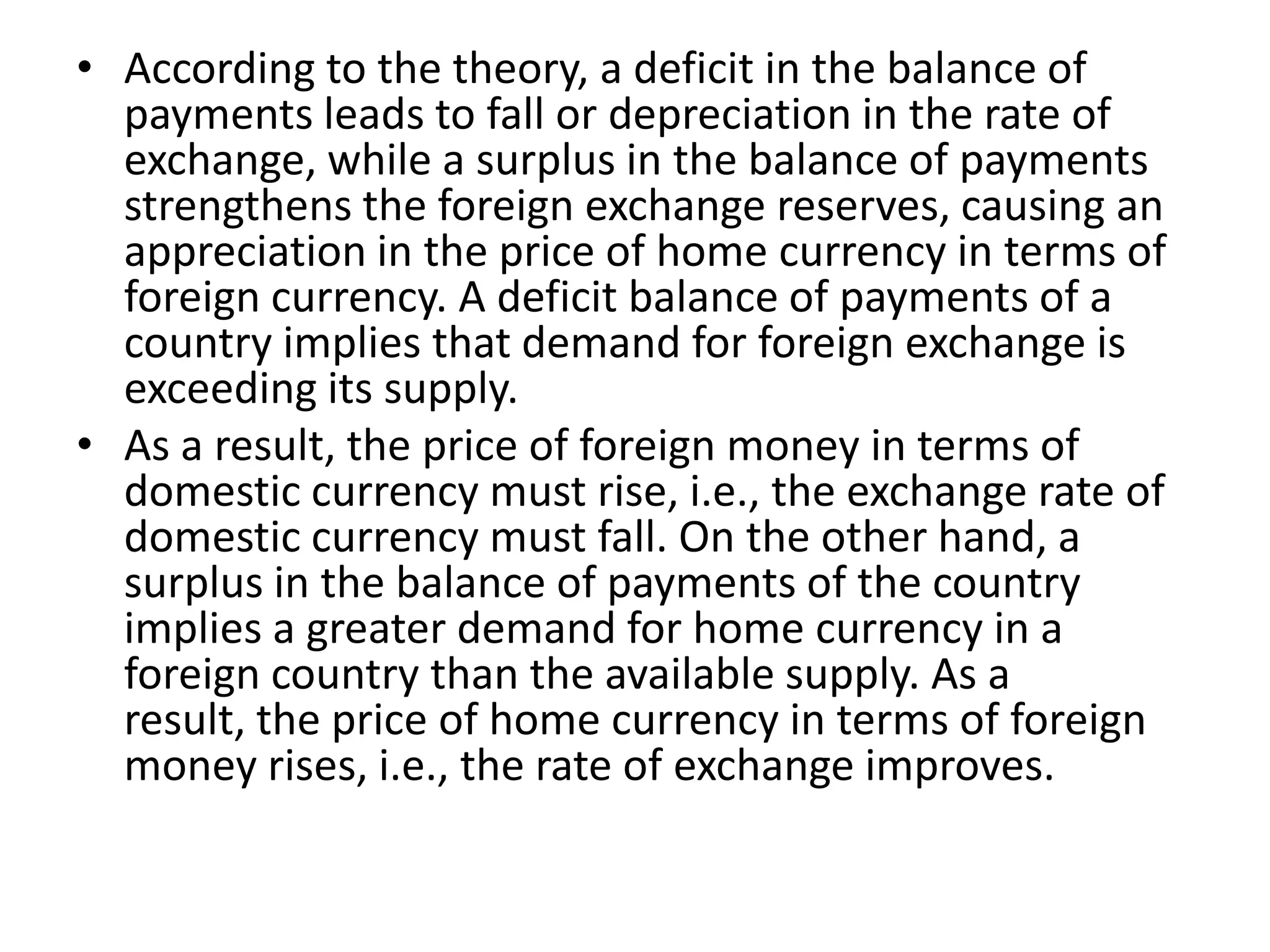 • According to the theory, a deficit in the balance of
  payments leads to fall or depreciation in the rate of
  exchange, while a surplus in the balance of payments
  strengthens the foreign exchange reserves, causing an
  appreciation in the price of home currency in terms of
  foreign currency. A deficit balance of payments of a
  country implies that demand for foreign exchange is
  exceeding its supply.
• As a result, the price of foreign money in terms of
  domestic currency must rise, i.e., the exchange rate of
  domestic currency must fall. On the other hand, a
  surplus in the balance of payments of the country
  implies a greater demand for home currency in a
  foreign country than the available supply. As a
  result, the price of home currency in terms of foreign
  money rises, i.e., the rate of exchange improves.
 