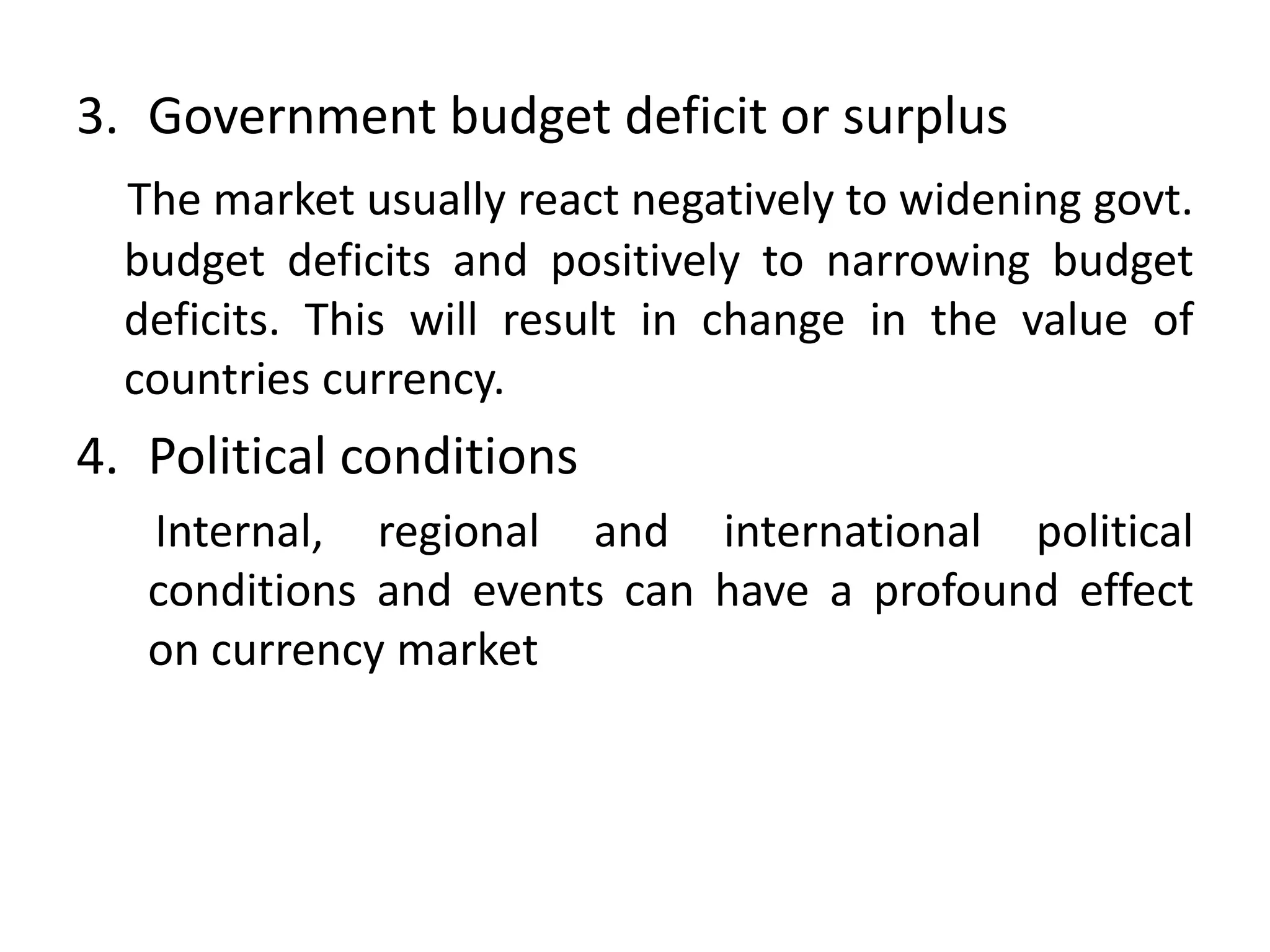 3. Government budget deficit or surplus
  The market usually react negatively to widening govt.
  budget deficits and positively to narrowing budget
  deficits. This will result in change in the value of
  countries currency.
4. Political conditions
   Internal, regional and international political
   conditions and events can have a profound effect
   on currency market
 