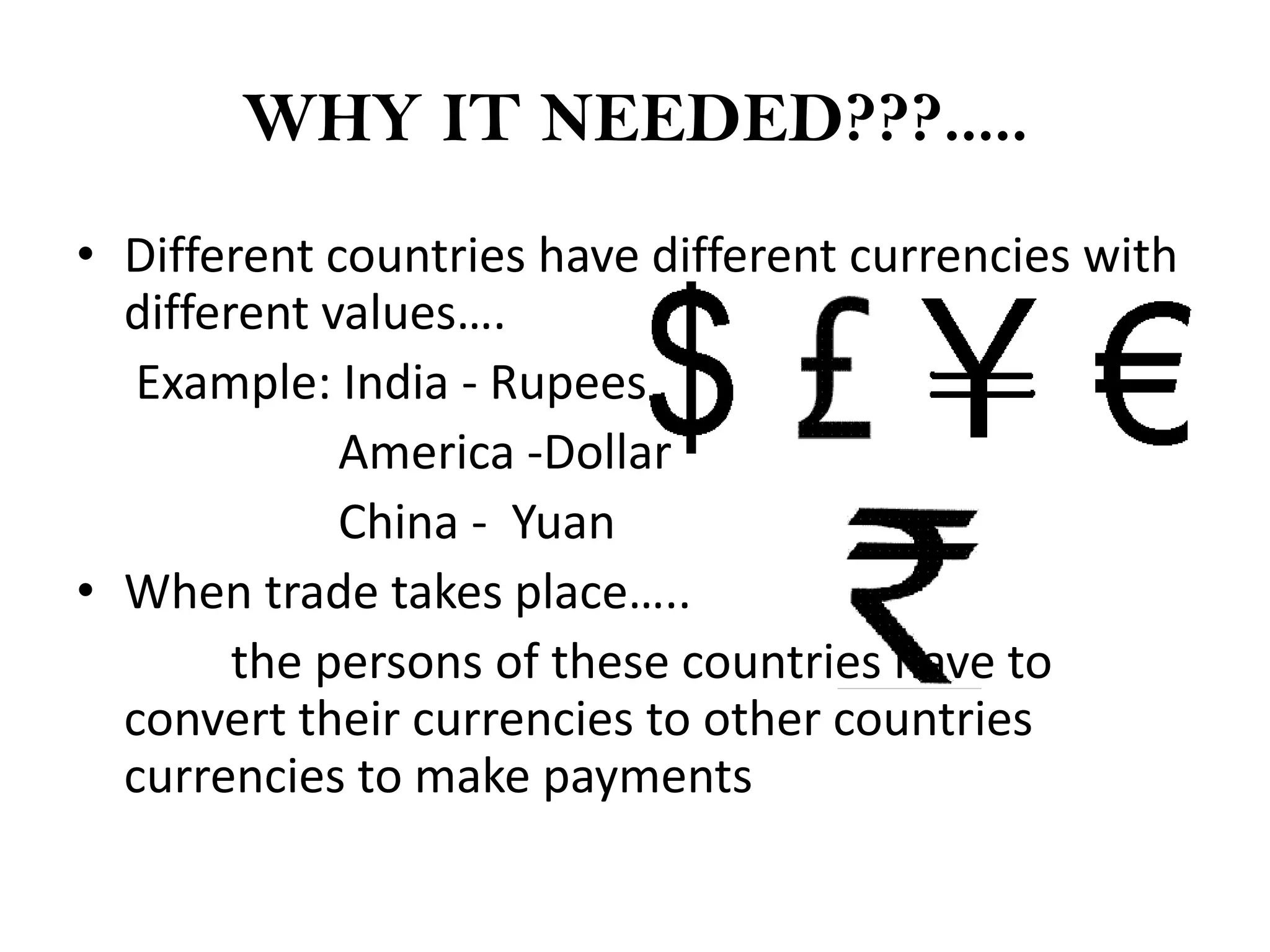 WHY IT NEEDED???.....
• Different countries have different currencies with
  different values….
   Example: India - Rupees
             America -Dollar
             China - Yuan
• When trade takes place…..
        the persons of these countries have to
  convert their currencies to other countries
  currencies to make payments
 
