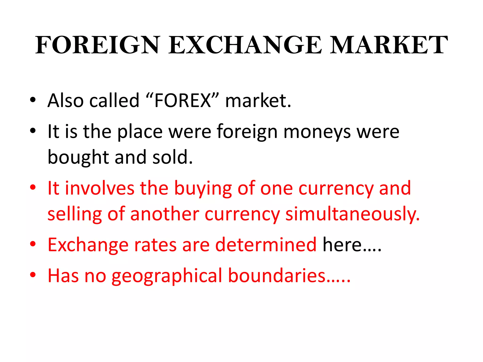 FOREIGN EXCHANGE MARKET

• Also called “FOREX” market.
• It is the place were foreign moneys were
  bought and sold.
• It involves the buying of one currency and
  selling of another currency simultaneously.
• Exchange rates are determined here….
• Has no geographical boundaries…..
 