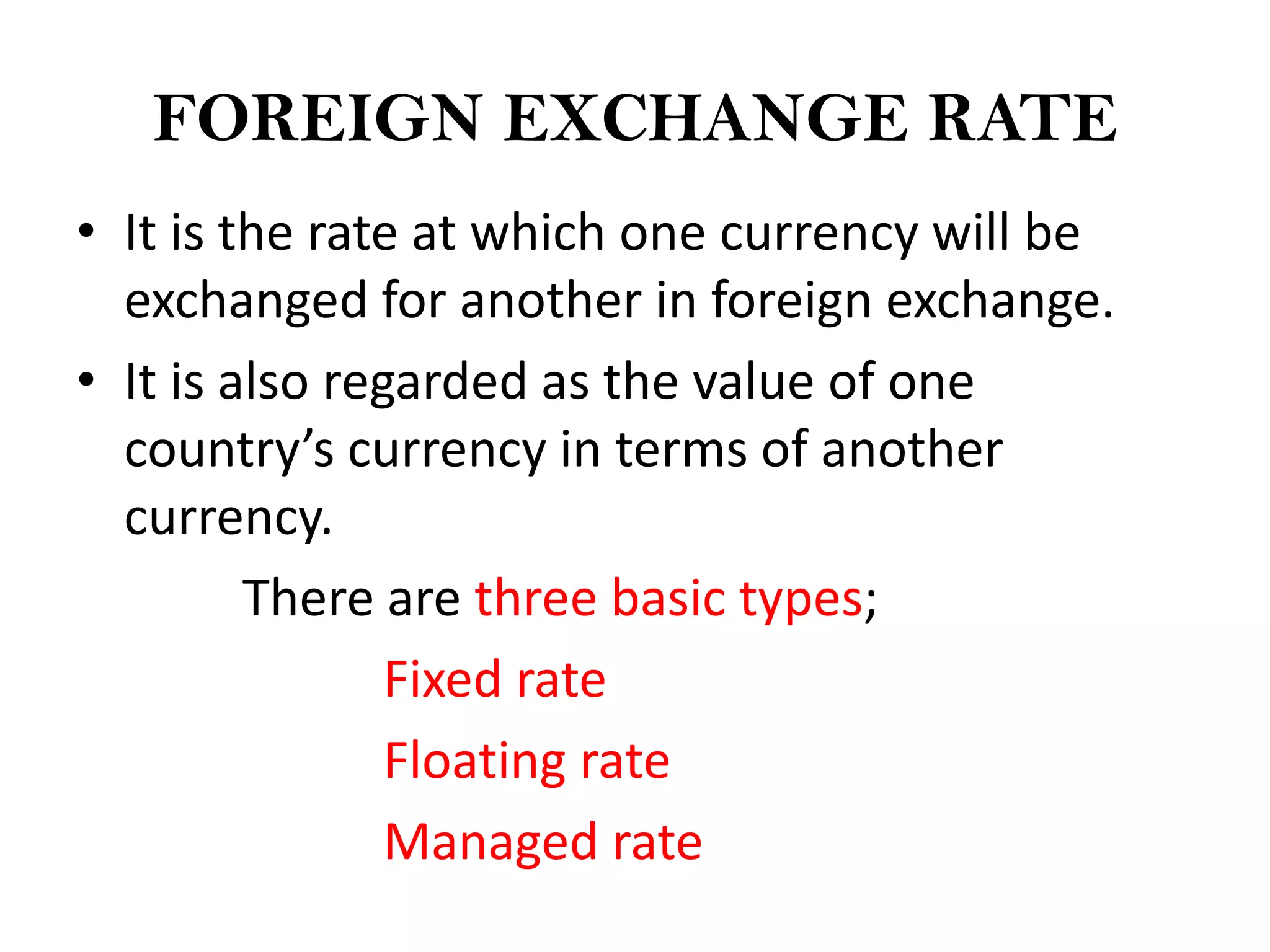 FOREIGN EXCHANGE RATE
• It is the rate at which one currency will be
  exchanged for another in foreign exchange.
• It is also regarded as the value of one
  country’s currency in terms of another
  currency.
         There are three basic types;
                Fixed rate
                Floating rate
                Managed rate
 