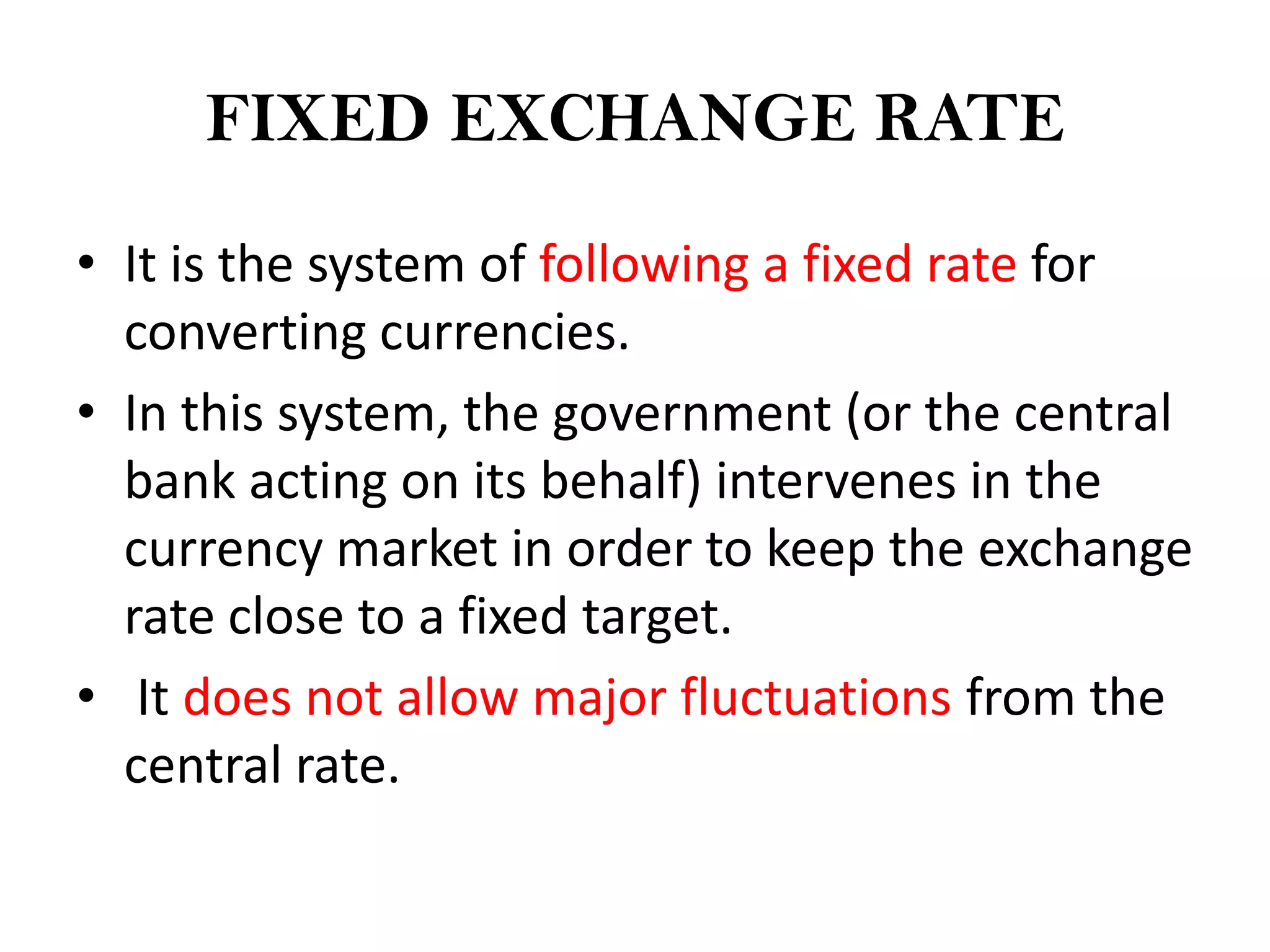 FIXED EXCHANGE RATE

• It is the system of following a fixed rate for
  converting currencies.
• In this system, the government (or the central
  bank acting on its behalf) intervenes in the
  currency market in order to keep the exchange
  rate close to a fixed target.
• It does not allow major fluctuations from the
  central rate.
 