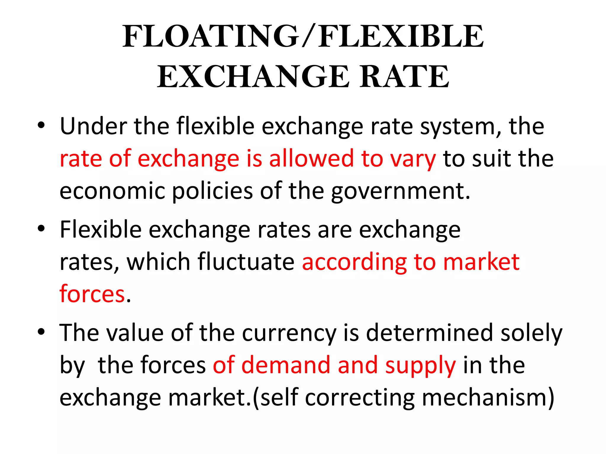 FLOATING/FLEXIBLE
         EXCHANGE RATE
• Under the flexible exchange rate system, the
  rate of exchange is allowed to vary to suit the
  economic policies of the government.
• Flexible exchange rates are exchange
  rates, which fluctuate according to market
  forces.
• The value of the currency is determined solely
  by the forces of demand and supply in the
  exchange market.(self correcting mechanism)
 