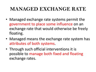 MANAGED EXCHANGE RATE
• Managed exchange rate systems permit the
  government to place some influence on an
  exchange rate that would otherwise be freely
  floating.
• Managed means the exchange rate system has
  attributes of both systems.
• Through such official interventions it is
  possible to manage both fixed and floating
  exchange rates.
 