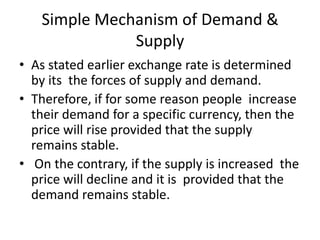 Simple Mechanism of Demand &
              Supply
• As stated earlier exchange rate is determined
  by its the forces of supply and demand.
• Therefore, if for some reason people increase
  their demand for a specific currency, then the
  price will rise provided that the supply
  remains stable.
• On the contrary, if the supply is increased the
  price will decline and it is provided that the
  demand remains stable.
 