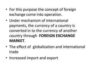 • For this purpose the concept of foreign
  exchange come into operation.
• Under mechanism of international
  payments, the currency of a country is
  converted in to the currency of another
  country through FOREIGN EXCHANGE
  MARKET.
• The effect of globalization and international
  trade
• Increased import and export
 