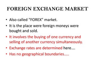 FOREIGN EXCHANGE MARKET

• Also called “FOREX” market.
• It is the place were foreign moneys were
  bought and sold.
• It involves the buying of one currency and
  selling of another currency simultaneously.
• Exchange rates are determined here….
• Has no geographical boundaries…..
 
