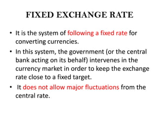 FIXED EXCHANGE RATE

• It is the system of following a fixed rate for
  converting currencies.
• In this system, the government (or the central
  bank acting on its behalf) intervenes in the
  currency market in order to keep the exchange
  rate close to a fixed target.
• It does not allow major fluctuations from the
  central rate.
 
