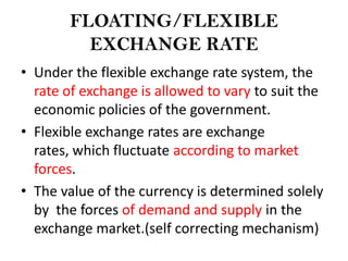 FLOATING/FLEXIBLE
         EXCHANGE RATE
• Under the flexible exchange rate system, the
  rate of exchange is allowed to vary to suit the
  economic policies of the government.
• Flexible exchange rates are exchange
  rates, which fluctuate according to market
  forces.
• The value of the currency is determined solely
  by the forces of demand and supply in the
  exchange market.(self correcting mechanism)
 