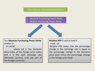 TWO TYPES OF PURCHASINGPOWERPARITY

1. Absolute Purchasing Power Parity
2. Relative Purchasing Power Parity

The Absolute Purchasing Power Parity
relation is:
e= pd/pf
where pd is the domestic
price index, pf the foreign price index,
and e is the spot exchange rate
(domestic currency units per unit of
the foreign currency).

Relative PPP is said to hold if
e=pd - pf
Relative PPP states that the percentage
change in the exchange rate is equal to
the percentage change in the domestic
price level minus the percentage change
in the foreign price level

 