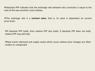 Absolute PPP indicates that the exchange rate between two currencies is equal to the
ratio of the two countries’ price indexes.
The exchange rate is a nominal value, that is, its value is dependent on current
price levels.

If absolute PPP holds, then relative PPP also holds. If absolute PPP does not hold,
relative PPP may still hold.

Real events (demand and supply socks) which cause relative price changes are often
random or unexpected

 
