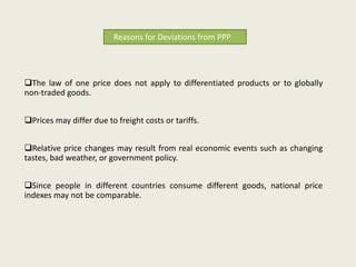 Reasons for Deviations from PPP

The law of one price does not apply to differentiated products or to globally
non-traded goods.
Prices may differ due to freight costs or tariffs.
Relative price changes may result from real economic events such as changing
tastes, bad weather, or government policy.
Since people in different countries consume different goods, national price
indexes may not be comparable.

 