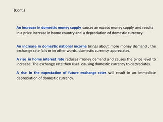 (Cont.)

An increase in domestic money supply causes an excess money supply and results
in a price increase in home country and a depreciation of domestic currency.
An increase in domestic national income brings about more money demand , the
exchange rate falls or in other words, domestic currency appreciates.
A rise in home interest rate reduces money demand and causes the price level to
increase. The exchange rate then rises causing domestic currency to depreciates.
A rise in the expectation of future exchange rates will result in an immediate
depreciation of domestic currency.

 