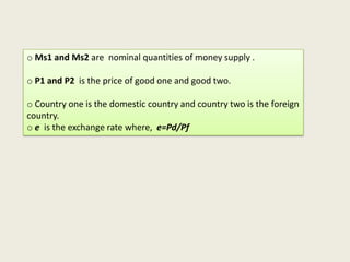 o Ms1 and Ms2 are nominal quantities of money supply .
o P1 and P2 is the price of good one and good two.
o Country one is the domestic country and country two is the foreign
country.
o e is the exchange rate where, e=Pd/Pf

 