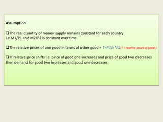 Assumption
The real quantity of money supply remains constant for each country
i.e.M1/P1 and M2/P2 is constant over time.
The relative prices of one good in terms of other good = T=P1/e*P2(T = relative prices of goods)
 If relative price shifts i.e. price of good one increases and price of good two decreases
then demand for good two increases and good one decreases.

 