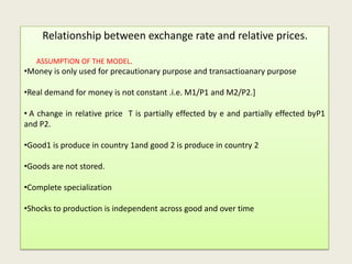 Relationship between exchange rate and relative prices.
ASSUMPTION OF THE MODEL.

•Money is only used for precautionary purpose and transactioanary purpose

•Real demand for money is not constant .i.e. M1/P1 and M2/P2.]
• A change in relative price T is partially effected by e and partially effected byP1
and P2.
•Good1 is produce in country 1and good 2 is produce in country 2
•Goods are not stored.
•Complete specialization

•Shocks to production is independent across good and over time

 