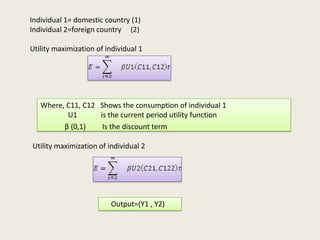 Individual 1= domestic country (1)
Individual 2=foreign country (2)
Utility maximization of individual 1

Where, C11, C12 Shows the consumption of individual 1
U1
is the current period utility function
β (0,1)
Is the discount term
Utility maximization of individual 2

Output=(Y1 , Y2)

 