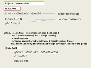 Subject to the constraints.
INDIVIDUAL 1
BUDGET CONSTRAINTS
LIQUIDITY CONSTRAINTS

Where, c11 and c22 - consumption of good 1 and good 2
m11- domestic money, m12- foreign currency
e - exchange rate
t1-Tranfer payment of m1 to individual 1 (negative values if taxes)
m’11 and m’12 holding of domestic and foreign currency at the end of the period
Individual 2

 