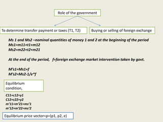Role of the government

To determine transfer payment or taxes (T1, T2)

Buying or selling of foreign exchange

Ms 1 and Ms2 –nominal quantities of money 1 and 2 at the beginning of the period
Ms1=m11+t1+m12
Ms2=m22+t2+m21
At the end of the period, f=foreign exchange market intervention taken by govt.

M’s1=Ms1+f
M’s2=Ms2-1/e*f
Equilibrium
condition,
C11+c12=y1
C12+c22=y2
m’11+m’21=ms’1
m’12+m’22=ms’2

Equilibrium price vector=p=(p1, p2, e)

 