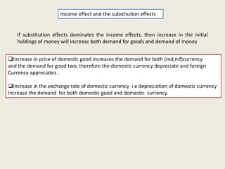 Income effect and the substitution effects

If substitution effects dominates the income effects, then increase in the initial
holdings of money will increase both demand for goods and demand of money

Increase in price of domestic good increases the demand for both (md,mf)currency
and the demand for good two, therefore the domestic currency depreciate and foreign
Currency appreciates .
Increase in the exchange rate of domestic currency i.e depreciation of domestic currency
Increase the demand for both domestic good and domestic currency.

 