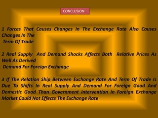 CONCLUSION

1 Forces That Causes Changes In The Exchange Rate Also Causes
Changes In The
Term Of Trade
2 Real Supply And Demand Shocks Affects Both Relative Prices As
Well As Derived
Demand For Foreign Exchange
3 If The Relation Ship Between Exchange Rate And Term Of Trade Is
Due To Shifts In Real Supply And Demand For Foreign Good And
Domestic Good Than Government Intervention In Foreign Exchange
Market Could Not Effects The Exchange Rate

 