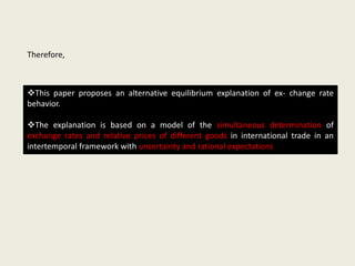 Therefore,

This paper proposes an alternative equilibrium explanation of ex- change rate
behavior.
The explanation is based on a model of the simultaneous determination of
exchange rates and relative prices of different goods in international trade in an
intertemporal framework with uncertainty and rational expectations

 