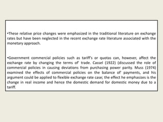 •These relative price changes were emphasized in the traditional literature on exchange
rates but have been neglected in the recent exchange rate literature associated with the
monetary approach.
•Government commercial policies such as tariff's or quotas can, however, affect the
exchange rate by changing the terms of' trade. Cassel (1922) (discussed the role of
commercial policies in causing deviations from purchasing power parity. Muss (1974)
examined the effects of commercial policies on the balance of' payments, and his
argument could be applied to flexible exchange rate case; the effect he emphasizes is the
change in real income and hence the domestic demand for domestic money due to a
tariff.

 