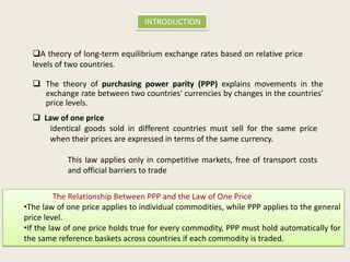 INTRODUCTION

A theory of long-term equilibrium exchange rates based on relative price
levels of two countries.
 The theory of purchasing power parity (PPP) explains movements in the
exchange rate between two countries' currencies by changes in the countries'
price levels.
 Law of one price
Identical goods sold in different countries must sell for the same price
when their prices are expressed in terms of the same currency.
This law applies only in competitive markets, free of transport costs
and official barriers to trade
The Relationship Between PPP and the Law of One Price
•The law of one price applies to individual commodities, while PPP applies to the general
price level.
•If the law of one price holds true for every commodity, PPP must hold automatically for
the same reference baskets across countries if each commodity is traded.

 