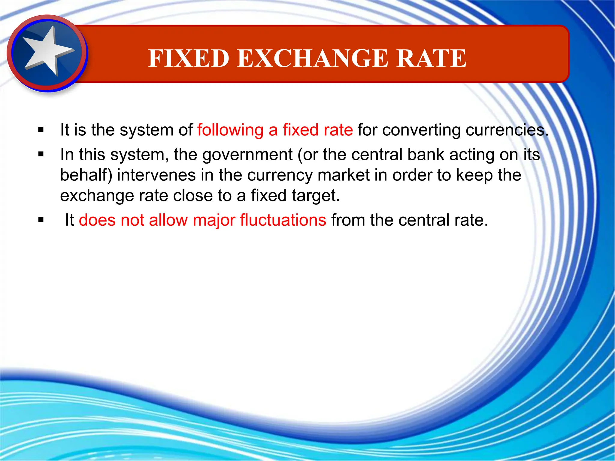  It is the system of following a fixed rate for converting currencies.
 In this system, the government (or the central bank acting on its
behalf) intervenes in the currency market in order to keep the
exchange rate close to a fixed target.
 It does not allow major fluctuations from the central rate.
FIXED EXCHANGE RATE
 