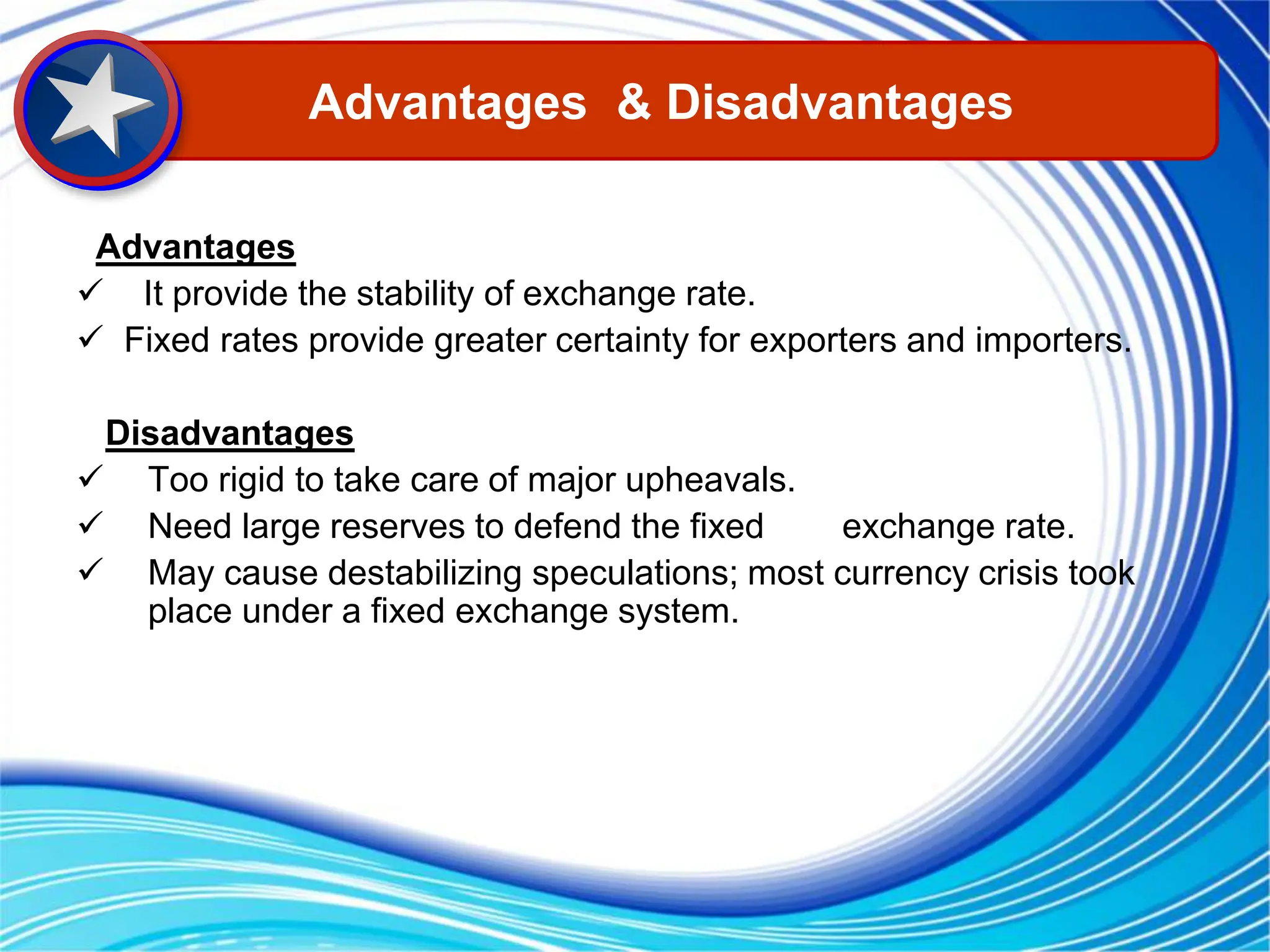 Advantages
 It provide the stability of exchange rate.
 Fixed rates provide greater certainty for exporters and importers.
Disadvantages
 Too rigid to take care of major upheavals.
 Need large reserves to defend the fixed exchange rate.
 May cause destabilizing speculations; most currency crisis took
place under a fixed exchange system.
Advantages & Disadvantages
 