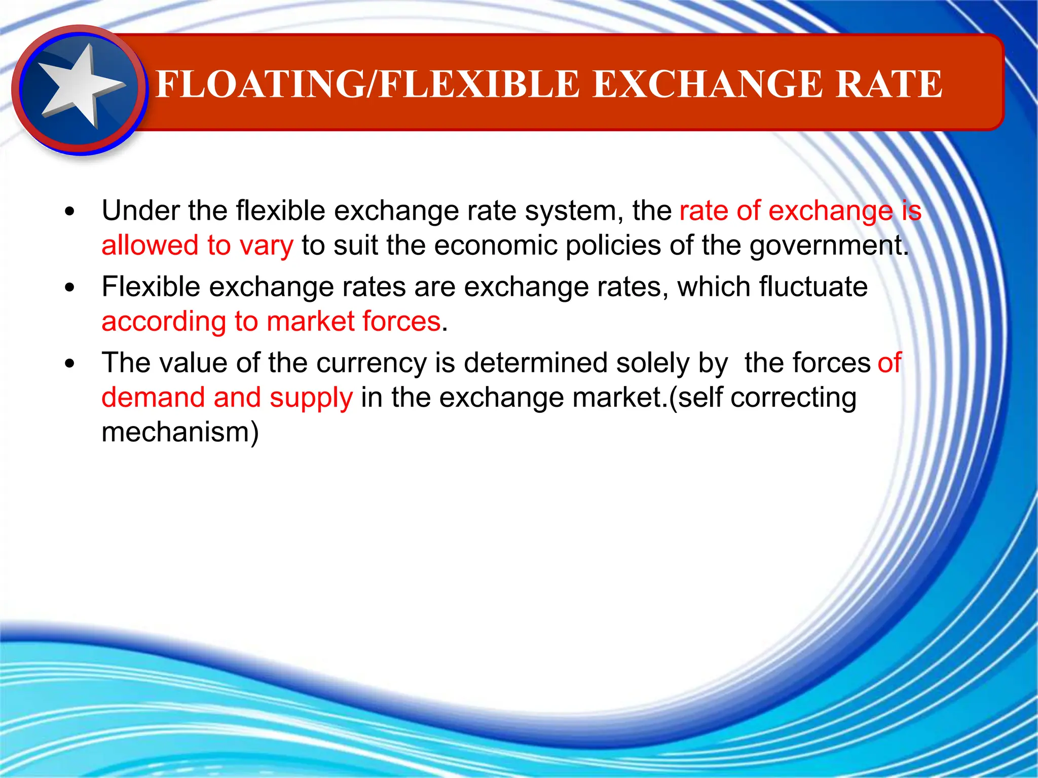 • Under the flexible exchange rate system, the rate of exchange is
allowed to vary to suit the economic policies of the government.
• Flexible exchange rates are exchange rates, which fluctuate
according to market forces.
• The value of the currency is determined solely by the forces of
demand and supply in the exchange market.(self correcting
mechanism)
FLOATING/FLEXIBLE EXCHANGE RATE
 