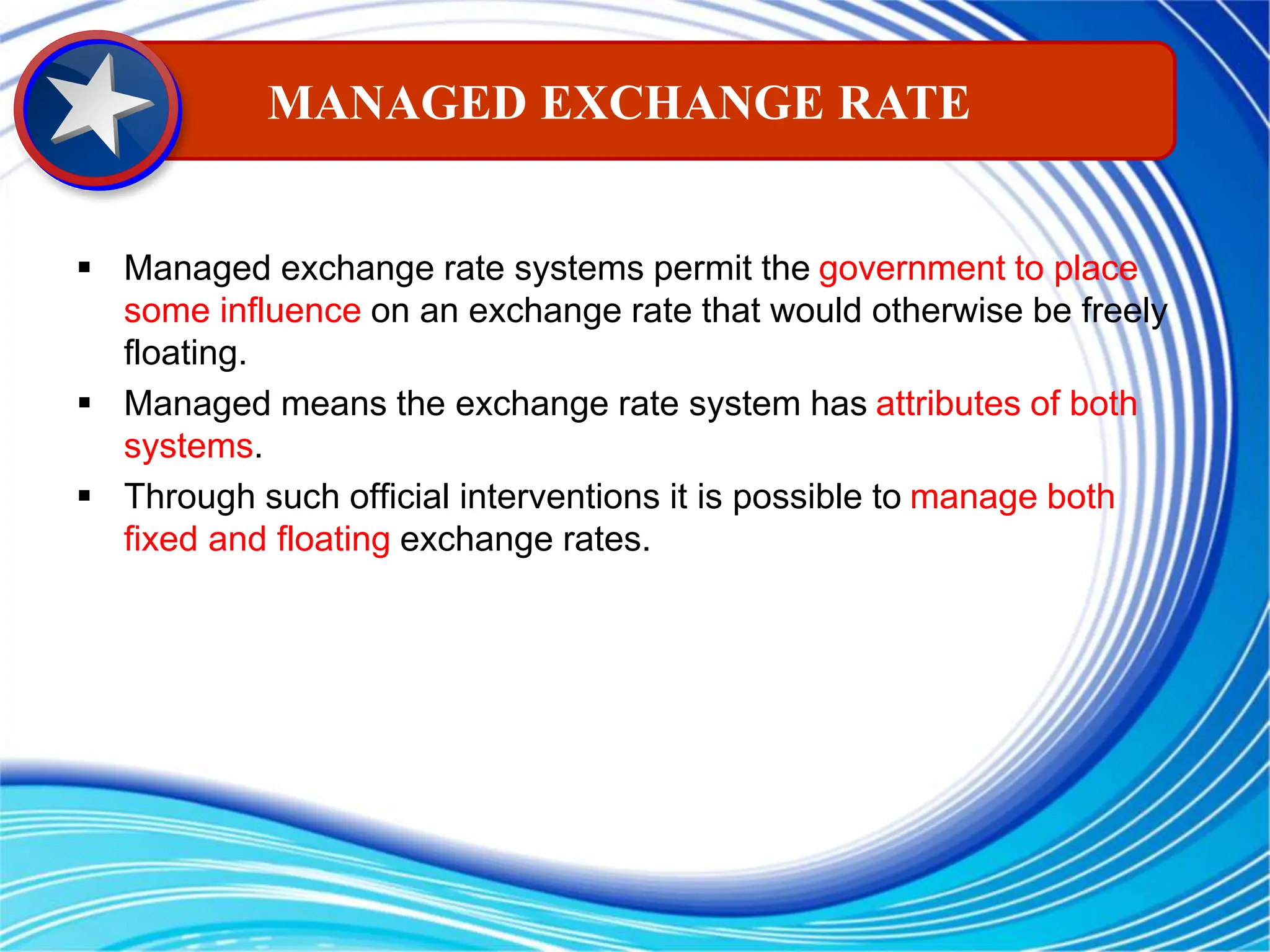  Managed exchange rate systems permit the government to place
some influence on an exchange rate that would otherwise be freely
floating.
 Managed means the exchange rate system has attributes of both
systems.
 Through such official interventions it is possible to manage both
fixed and floating exchange rates.
MANAGED EXCHANGE RATE
 