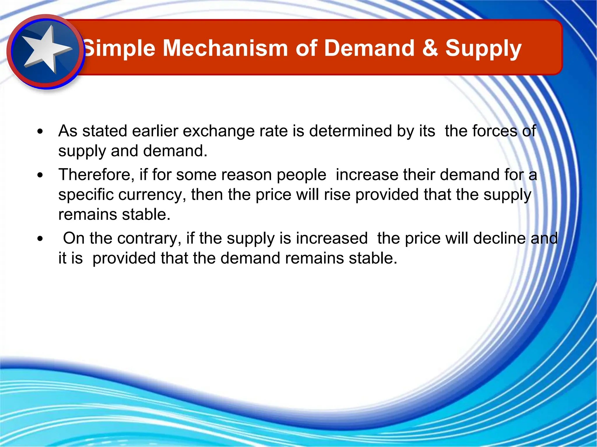 • As stated earlier exchange rate is determined by its the forces of
supply and demand.
• Therefore, if for some reason people increase their demand for a
specific currency, then the price will rise provided that the supply
remains stable.
• On the contrary, if the supply is increased the price will decline and
it is provided that the demand remains stable.
Simple Mechanism of Demand & Supply
 