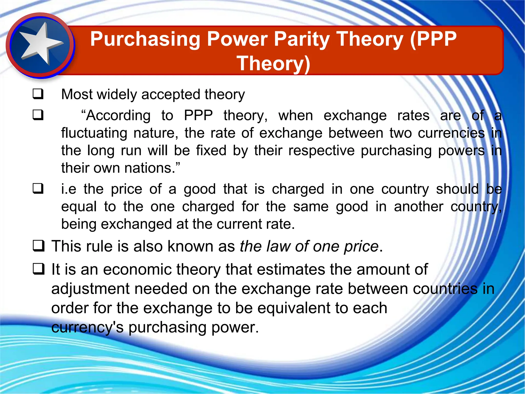  Most widely accepted theory
 “According to PPP theory, when exchange rates are of a
fluctuating nature, the rate of exchange between two currencies in
the long run will be fixed by their respective purchasing powers in
their own nations.”
 i.e the price of a good that is charged in one country should be
equal to the one charged for the same good in another country,
being exchanged at the current rate.
 This rule is also known as the law of one price.
 It is an economic theory that estimates the amount of
adjustment needed on the exchange rate between countries in
order for the exchange to be equivalent to each
currency's purchasing power.
Purchasing Power Parity Theory (PPP
Theory)
 