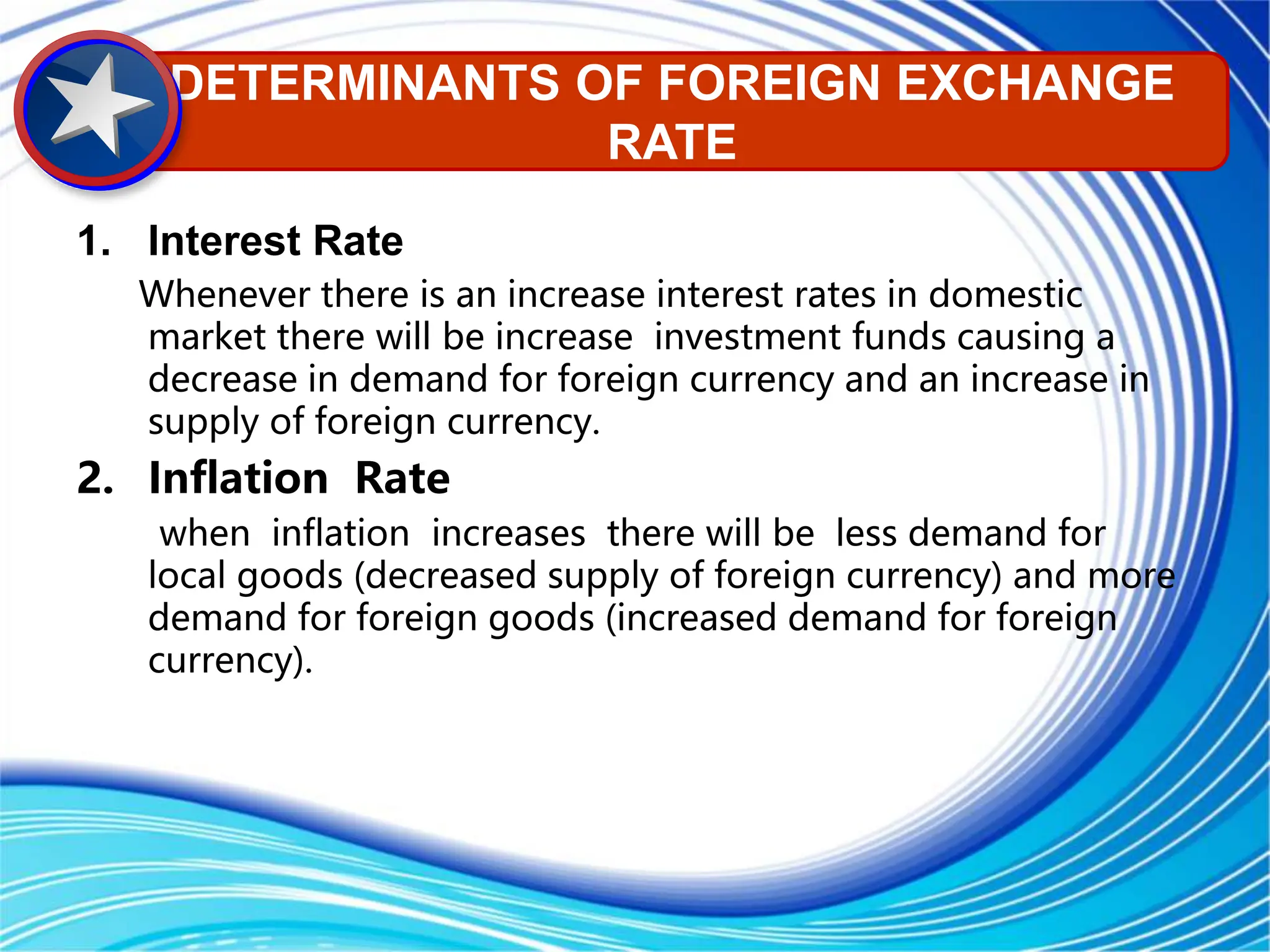 1. Interest Rate
Whenever there is an increase interest rates in domestic
market there will be increase investment funds causing a
decrease in demand for foreign currency and an increase in
supply of foreign currency.
2. Inflation Rate
when inflation increases there will be less demand for
local goods (decreased supply of foreign currency) and more
demand for foreign goods (increased demand for foreign
currency).
DETERMINANTS OF FOREIGN EXCHANGE
RATE
 