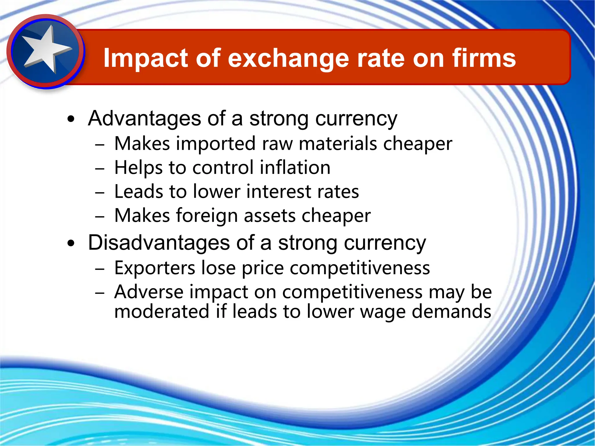• Advantages of a strong currency
– Makes imported raw materials cheaper
– Helps to control inflation
– Leads to lower interest rates
– Makes foreign assets cheaper
• Disadvantages of a strong currency
– Exporters lose price competitiveness
– Adverse impact on competitiveness may be
moderated if leads to lower wage demands
Impact of exchange rate on firms
 