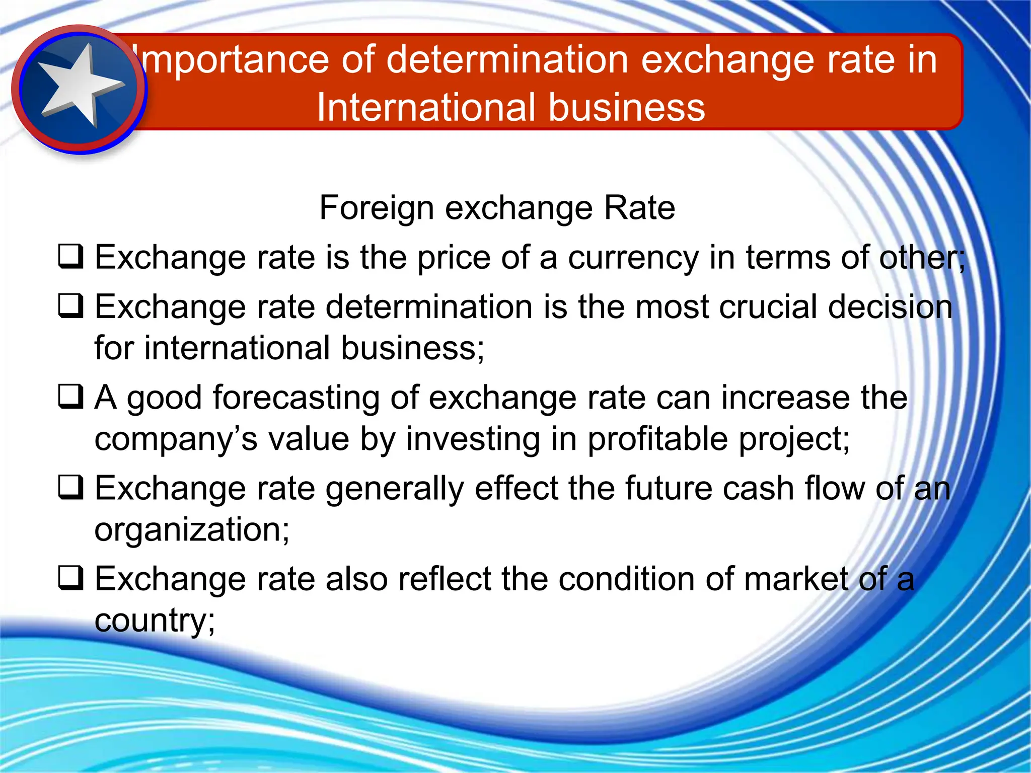 Foreign exchange Rate
 Exchange rate is the price of a currency in terms of other;
 Exchange rate determination is the most crucial decision
for international business;
 A good forecasting of exchange rate can increase the
company’s value by investing in profitable project;
 Exchange rate generally effect the future cash flow of an
organization;
 Exchange rate also reflect the condition of market of a
country;
Importance of determination exchange rate in
International business
 