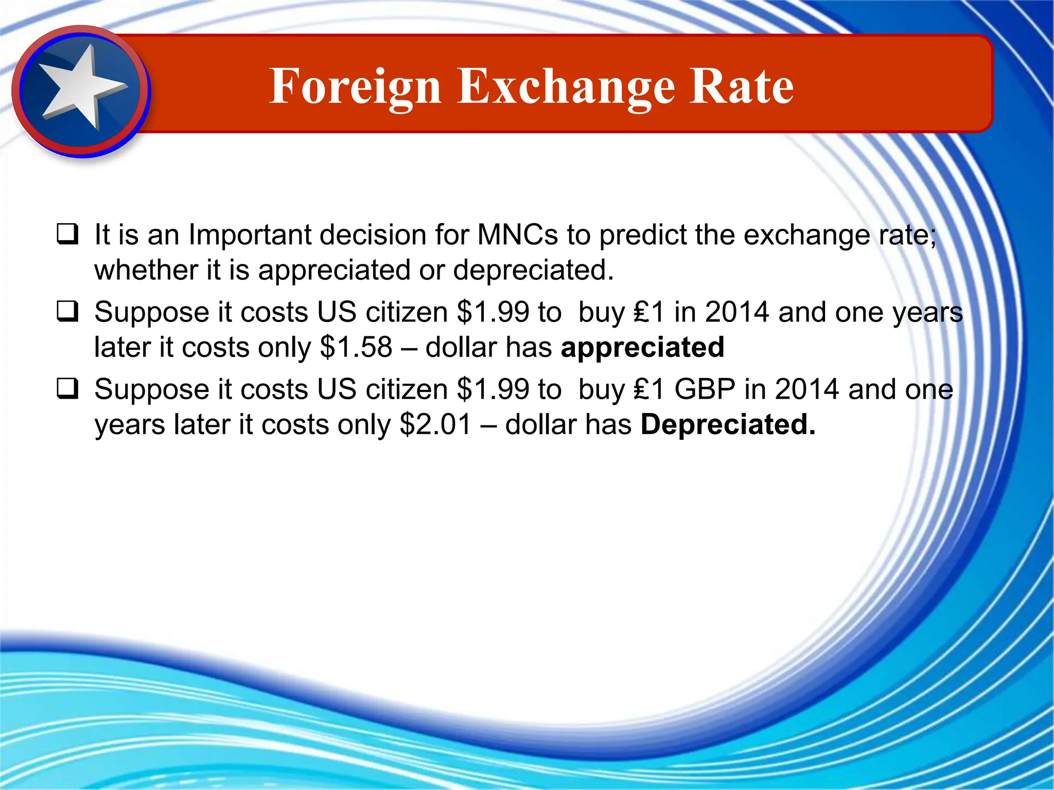  It is an Important decision for MNCs to predict the exchange rate;
whether it is appreciated or depreciated.
 Suppose it costs US citizen $1.99 to buy ₤1 in 2014 and one years
later it costs only $1.58 – dollar has appreciated
 Suppose it costs US citizen $1.99 to buy ₤1 GBP in 2014 and one
years later it costs only $2.01 – dollar has Depreciated.
Foreign Exchange Rate
 