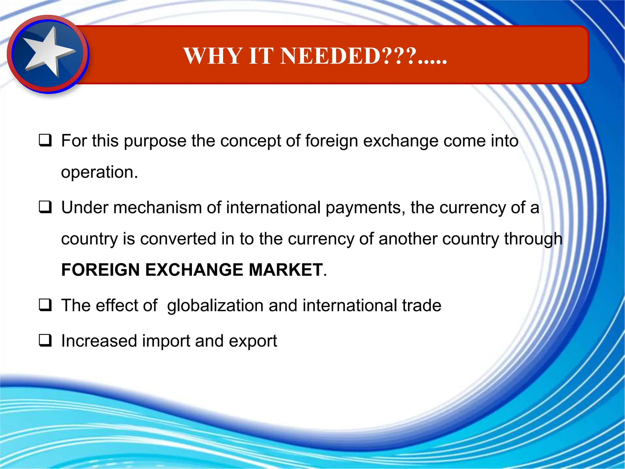  For this purpose the concept of foreign exchange come into
operation.
 Under mechanism of international payments, the currency of a
country is converted in to the currency of another country through
FOREIGN EXCHANGE MARKET.
 The effect of globalization and international trade
 Increased import and export
WHY IT NEEDED???.....
 