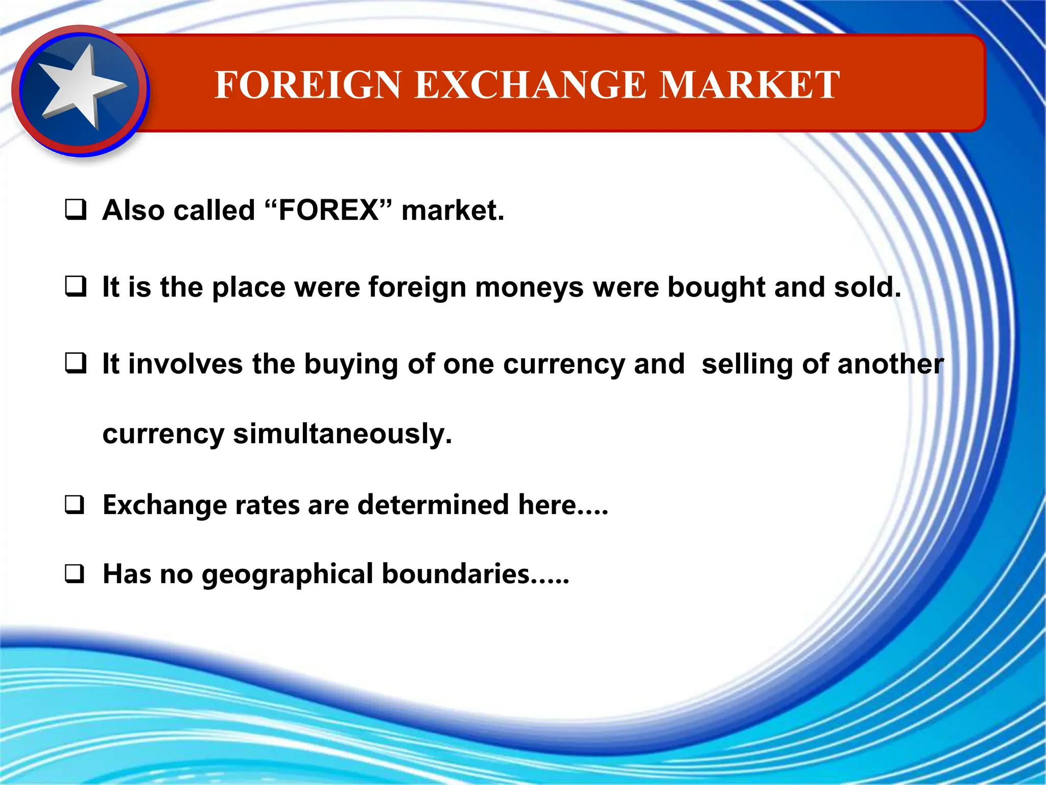  Also called “FOREX” market.
 It is the place were foreign moneys were bought and sold.
 It involves the buying of one currency and selling of another
currency simultaneously.
 Exchange rates are determined here….
 Has no geographical boundaries…..
FOREIGN EXCHANGE MARKET
 