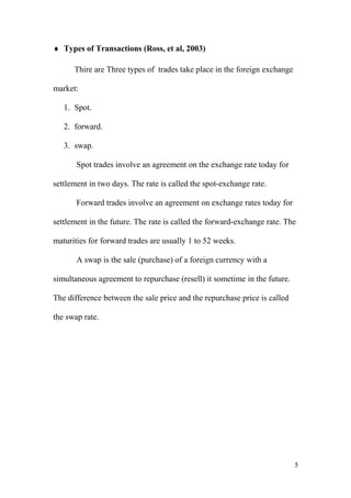 ♦ Types of Transactions (Ross, et al, 2003)
Thire are Three types of trades take place in the foreign exchange
market:
1. Spot.
2. forward.
3. swap.
Spot trades involve an agreement on the exchange rate today for
settlement in two days. The rate is called the spot-exchange rate.
Forward trades involve an agreement on exchange rates today for
settlement in the future. The rate is called the forward-exchange rate. The
maturities for forward trades are usually 1 to 52 weeks.
A swap is the sale (purchase) of a foreign currency with a
simultaneous agreement to repurchase (resell) it sometime in the future.
The difference between the sale price and the repurchase price is called
the swap rate.
5
 