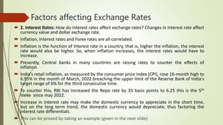 Factors affecting Exchange Rates
 2. Interest Rates: How do interest rates affect exchange rates? Changes in interest rate affect
currency value and dollar exchange rate.
 Inflation, Interest rates and Forex rates are all correlated.
 Inflation is the function of Interest rate in a country, that is, higher the inflation, the interest
rate would also be higher. So, when inflation increases, the interest rates would have to
increase.
 Presently, Central banks in many countries are raising rates to counter the effects of
inflation.
 India's retail inflation, as measured by the consumer price index (CPI), rose 16-month high to
6.95% in the month of March, 2022 breaching the upper limit of the Reserve Bank of India's
target range of 6% for the third consecutive time.
 To counter this, RBI has increased the Repo rate by 35 basis points to 6.25 this is the 5th
hieke since may 2022.
 Increase in interest rate may make the domestic currency to appreciate in the short time,
but on the long term trend, the domestic currency would depreciate, thus factoring the
interest rate differentials.
 This can be proved by taking an example (given in the next slide).
 