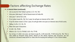 Factors affecting Exchange Rates
 2. Interest Rates (continued):
 Let us assume that Today’s parity is 1 $ = Rs. 76/-
 One year (364 days) T. bill of Government of India 4%
 One year T. bill of US is 2%.
 If an Indian invest Rs. 76/- for 1 year, he will get an interest of Rs. 3.04
 If an US citizen invest 1 $ for 1 year, he will get after one year an interest rate of 0.02 cents.
 Today, it is Rs. 1 $ = Rs. 76
 After One year it becomes:
 $ 1.02 = Rs. 79.04
 What is 1$ =? (1 $ x 79.04)/ 1.02 = Rs. 77 49.
 So, to buy 1 $ after one year, we have to pay Rs. 1.49 more (Rs. 77.49 minus Rs. 76). This is
also called as forward swap points. Based on the above interest rate structure, we can
construct a forward swap points or rates also for buying and selling of 1 $ at a future dates.
 