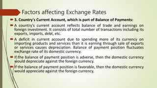 Factors affecting Exchange Rates
3. Country's Current Account, which is part of Balance of Payments:
A country's current account reflects balance of trade and earnings on
foreign investment. It consists of total number of transactions including its
exports, imports, debt, etc.
A deficit in current account due to spending more of its currency on
importing products and services than it is earning through sale of exports
or services causes depreciation. Balance of payment position fluctuates
exchange rate of its domestic currency.
If the balance of payment position is adverse, then the domestic currency
would depreciate against the foreign currency.
If the balance of payment position is favorable, then the domestic currency
would appreciate against the foreign currency.
 