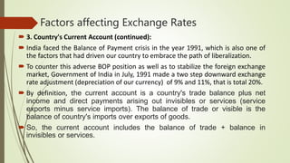 Factors affecting Exchange Rates
 3. Country's Current Account (continued):
 India faced the Balance of Payment crisis in the year 1991, which is also one of
the factors that had driven our country to embrace the path of liberalization.
 To counter this adverse BOP position as well as to stabilize the foreign exchange
market, Government of India in July, 1991 made a two step downward exchange
rate adjustment (depreciation of our currency) of 9% and 11%, that is total 20%.
 By definition, the current account is a country's trade balance plus net
income and direct payments arising out invisibles or services (service
exports minus service imports). The balance of trade or visible is the
balance of country's imports over exports of goods.
 So, the current account includes the balance of trade + balance in
invisibles or services.
 