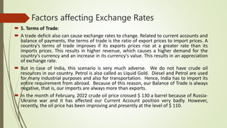 Factors affecting Exchange Rates
 5. Terms of Trade:
 A trade deficit also can cause exchange rates to change. Related to current accounts and
balance of payments, the terms of trade is the ratio of export prices to import prices. A
country's terms of trade improves if its exports prices rise at a greater rate than its
imports prices. This results in higher revenue, which causes a higher demand for the
country's currency and an increase in its currency's value. This results in an appreciation
of exchange rate.
 But in case of India, this scenario is very much adverse. We do not have crude oil
resources in our country. Petrol is also called as Liquid Gold. Diesel and Petrol are used
for many industrial purposes and also for transportation. Hence, India has to import its
entire requirement from abroad. Because of this reason, our Balance of Trade is always
negative, that is, our imports are always more than exports.
 In the month of February, 2022 crude oil price crossed $ 130 a barrel because of Russia-
Ukraine war and it has affected our Current Account position very badly. However,
recently, the oil price has been improving and presently at the level of $ 110.
 