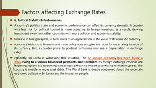 Factors affecting Exchange Rates
 6. Political Stability & Performance:
 A country's political state and economic performance can affect its currency strength. A country
with less risk for political turmoil is more attractive to foreign investors, as a result, drawing
investment away from other countries with more political and economic stability.
 Increase in foreign capital, in turn, leads to an appreciation in the value of its domestic currency.
 A country with sound financial and trade policy does not give any room for uncertainty in value of
its currency. But, a country prone to political confusions may see a depreciation in exchange
rates.
 Presently, Sri Lanka is witnessing this situation. The Sri Lankan economy has been facing a
crisis owing to a serious balance of payments (BoP) problem. Its foreign exchange reserves are
depleting rapidly. It is becoming increasingly difficult to import essential consumption goods. The
country is unable to repay past debts. The World Bank is deeply concerned about the uncertain
economic outlook in Sri Lanka and the impact on people.
 