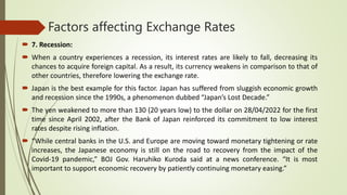 Factors affecting Exchange Rates
 7. Recession:
 When a country experiences a recession, its interest rates are likely to fall, decreasing its
chances to acquire foreign capital. As a result, its currency weakens in comparison to that of
other countries, therefore lowering the exchange rate.
 Japan is the best example for this factor. Japan has suffered from sluggish economic growth
and recession since the 1990s, a phenomenon dubbed “Japan’s Lost Decade.”
 The yen weakened to more than 130 (20 years low) to the dollar on 28/04/2022 for the first
time since April 2002, after the Bank of Japan reinforced its commitment to low interest
rates despite rising inflation.
 “While central banks in the U.S. and Europe are moving toward monetary tightening or rate
increases, the Japanese economy is still on the road to recovery from the impact of the
Covid-19 pandemic,” BOJ Gov. Haruhiko Kuroda said at a news conference. “It is most
important to support economic recovery by patiently continuing monetary easing.”
 